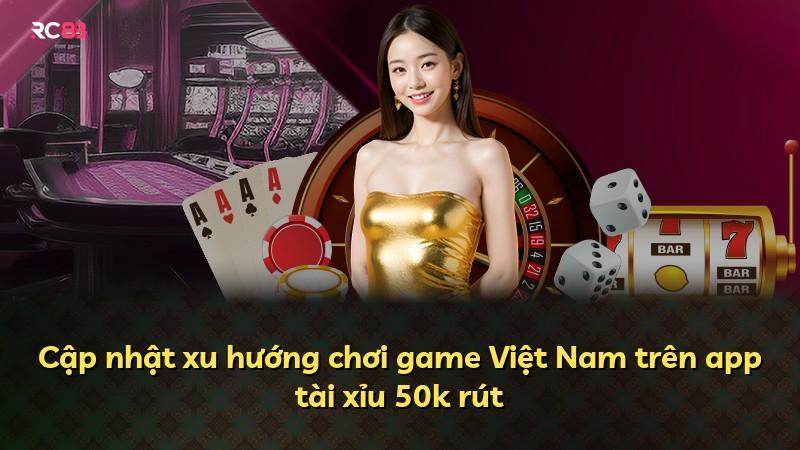 Cập nhật xu hướng chơi game Việt Nam trên app tài xỉu 50k rút