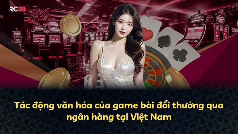 Tác động văn hóa của game bài đổi thưởng qua ngân hàng tại Việt Nam